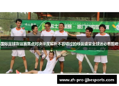 国际足球友谊赛焦点对决深度解析不容错过的绿茵盛宴全球迷必看前瞻