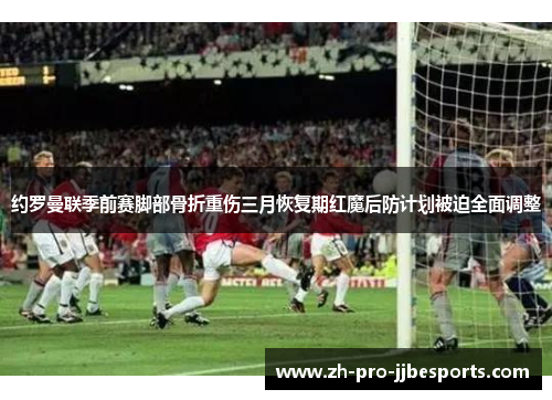 约罗曼联季前赛脚部骨折重伤三月恢复期红魔后防计划被迫全面调整